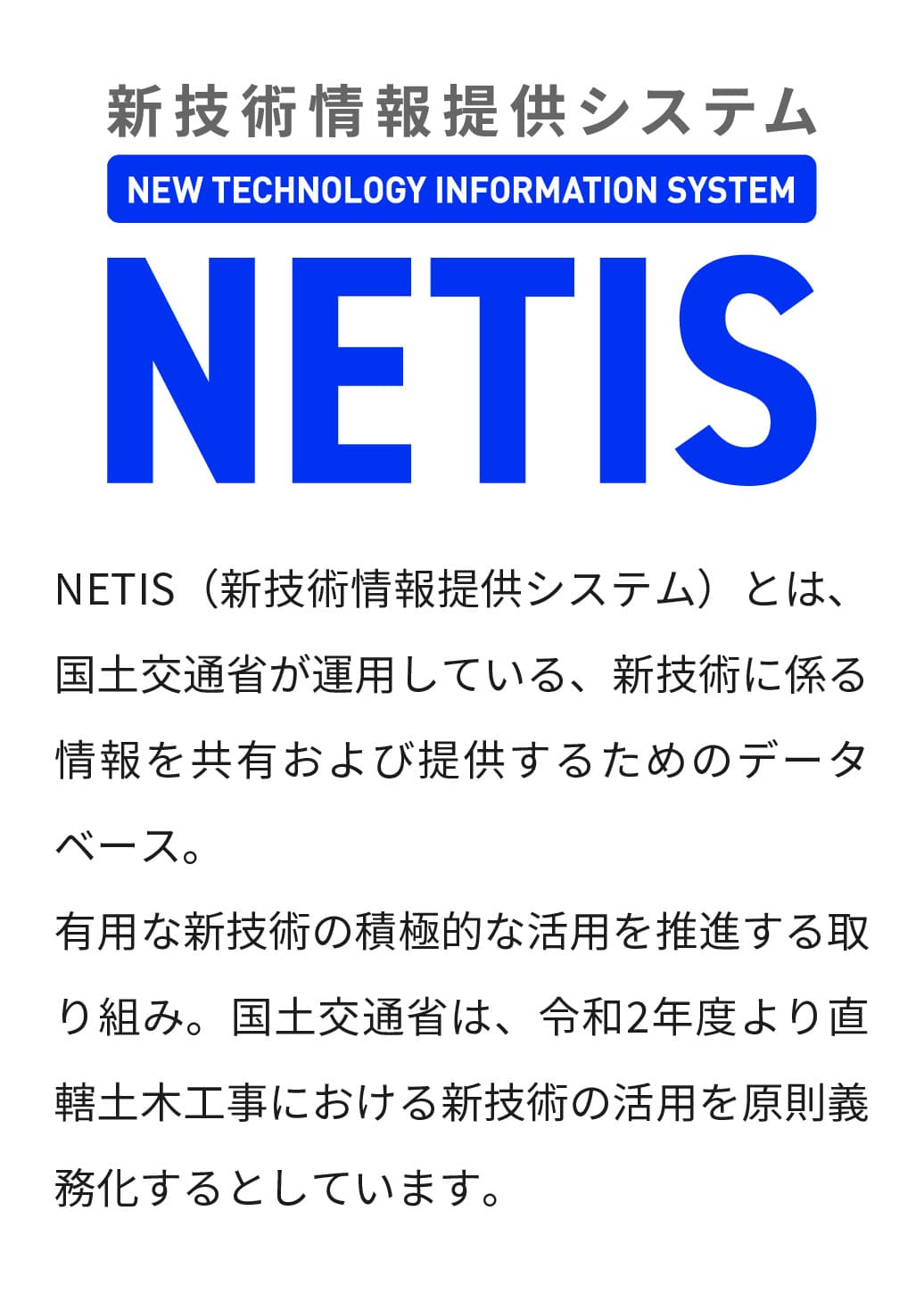 NETIS（新技術情報提供システム）とは、国土交通省が運用している、新技術に係る情報を共有および提供するためのデータベース。有用な新技術の積極的な活用を推進する取り組み。国土交通省は、令和2年度より直轄土木工事における新技術の活用を原則義務化するとしています。